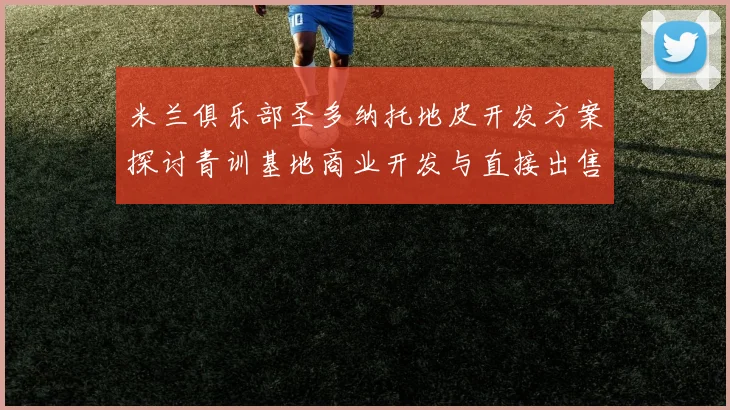 米兰俱乐部圣多纳托地皮开发方案探讨青训基地商业开发与直接出售的利弊分析