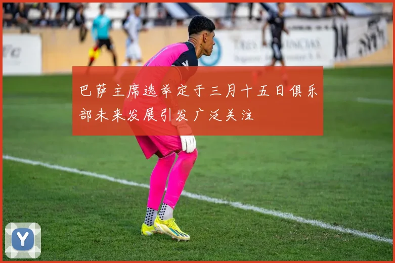巴萨主席选举定于三月十五日俱乐部未来发展引发广泛关注