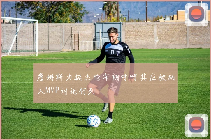詹姆斯力挺杰伦布朗呼吁其应被纳入MVP讨论行列
