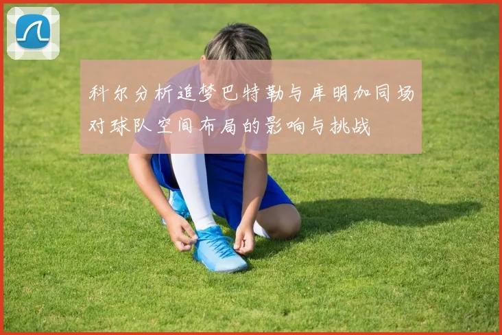 科尔分析追梦巴特勒与库明加同场对球队空间布局的影响与挑战