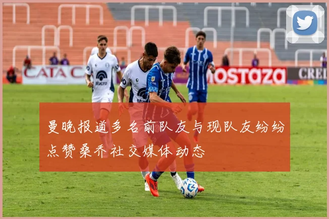 曼晚报道多名前队友与现队友纷纷点赞桑乔社交媒体动态