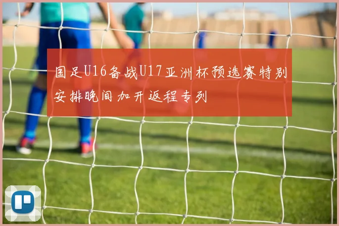 国足U16备战U17亚洲杯预选赛特别安排晚间加开返程专列