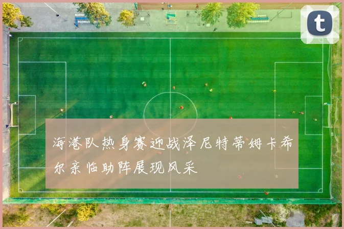 海港队热身赛迎战泽尼特蒂姆卡希尔亲临助阵展现风采