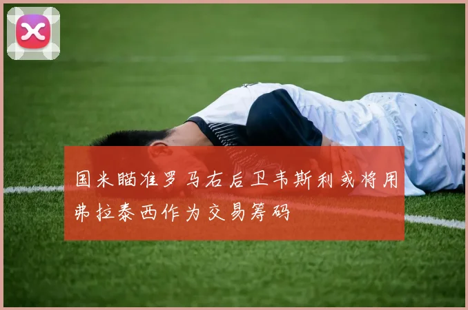 国米瞄准罗马右后卫韦斯利或将用弗拉泰西作为交易筹码