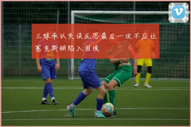 三球承认失误反思最后一攻不应让塞克斯顿陷入困境