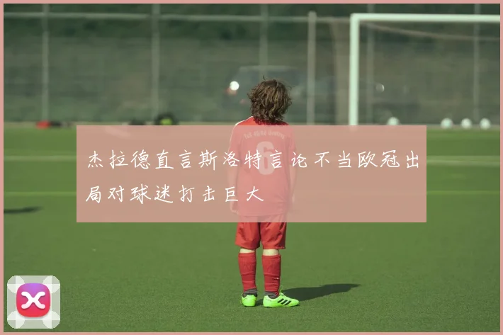 杰拉德直言斯洛特言论不当欧冠出局对球迷打击巨大