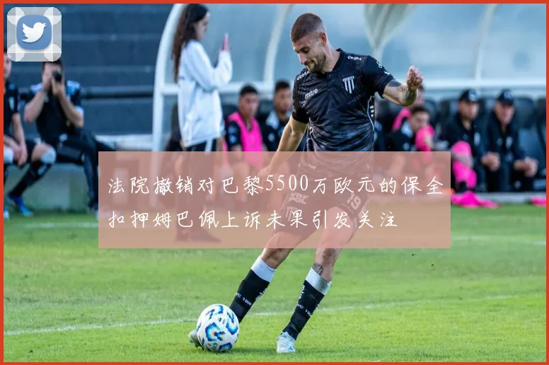 法院撤销对巴黎5500万欧元的保全扣押姆巴佩上诉未果引发关注