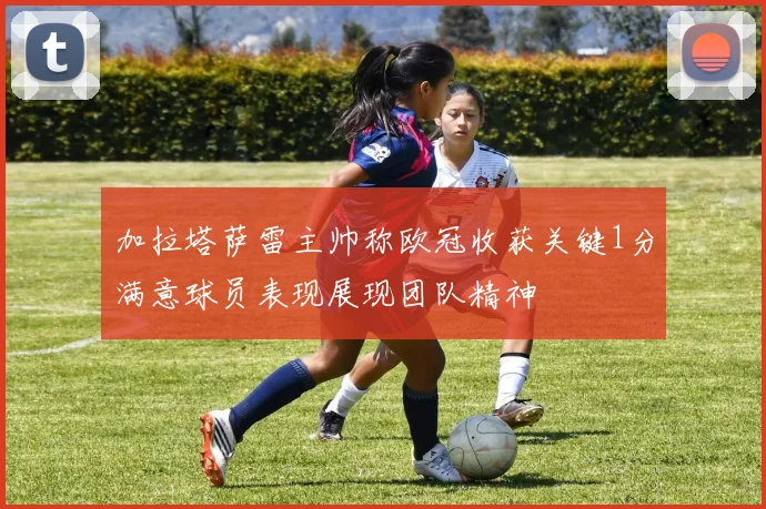 加拉塔萨雷主帅称欧冠收获关键1分满意球员表现展现团队精神