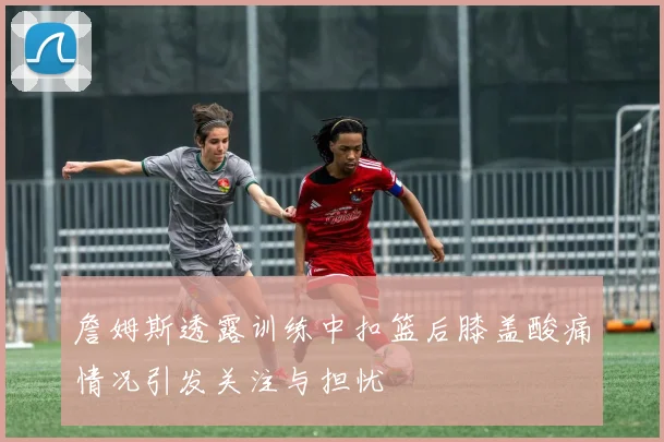 詹姆斯透露训练中扣篮后膝盖酸痛情况引发关注与担忧