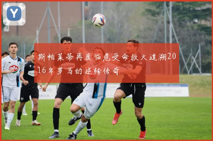 斯帕莱蒂再度临危受命救火追溯2016年罗马的逆转传奇