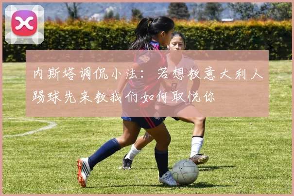 内斯塔调侃小法：若想教意大利人踢球先来教我们如何取悦你