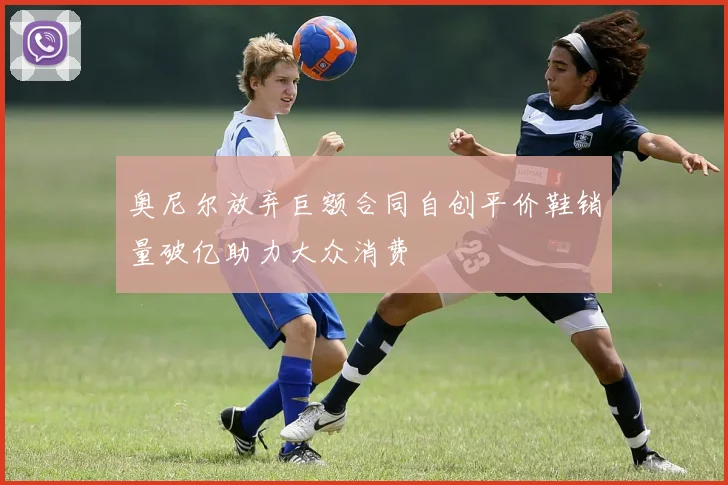 奥尼尔放弃巨额合同自创平价鞋销量破亿助力大众消费