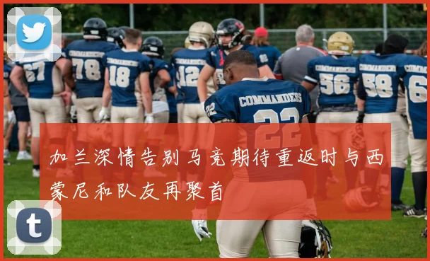 加兰深情告别马竞期待重返时与西蒙尼和队友再聚首