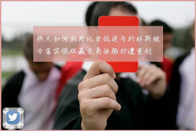 热火如何利用比尔低迷与科林斯被冷落实现双赢交易快船却遭重创