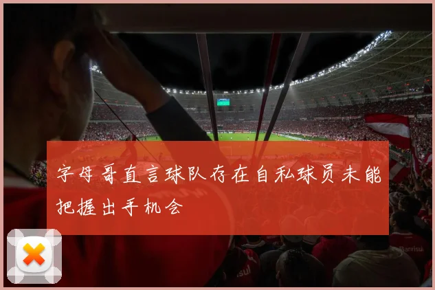 字母哥直言球队存在自私球员未能把握出手机会