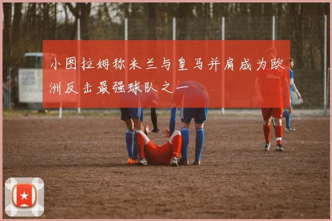 小图拉姆称米兰与皇马并肩成为欧洲反击最强球队之一
