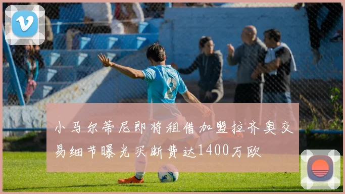 小马尔蒂尼即将租借加盟拉齐奥交易细节曝光买断费达1400万欧