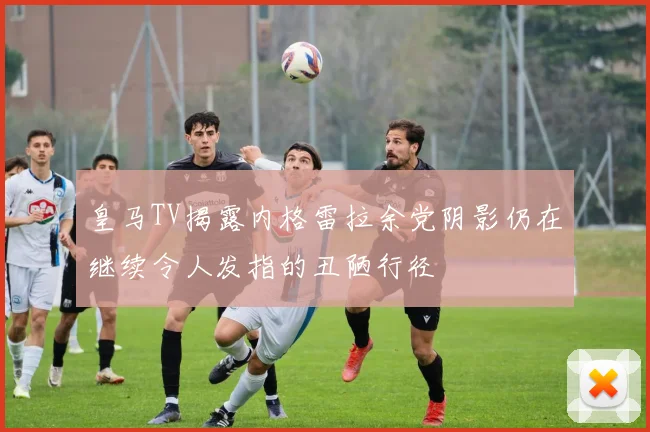 皇马TV揭露内格雷拉余党阴影仍在继续令人发指的丑陋行径