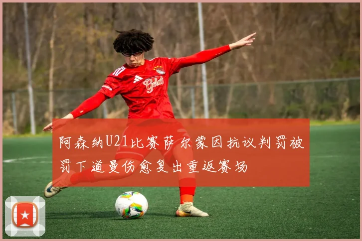 阿森纳U21比赛萨尔蒙因抗议判罚被罚下道曼伤愈复出重返赛场