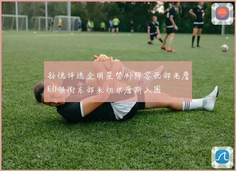 孙悦评选全明星替补阵容西部老詹KD领衔东部米切尔唐斯入围