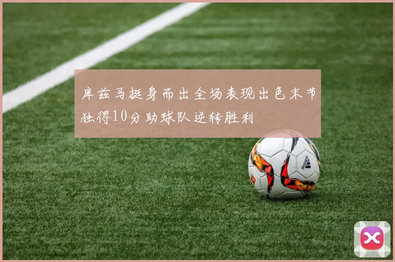 库兹马挺身而出全场表现出色末节独得10分助球队逆转胜利