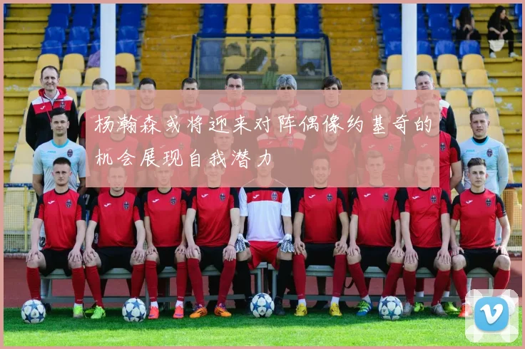 杨瀚森或将迎来对阵偶像约基奇的机会展现自我潜力