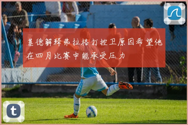 基德解释弗拉格打控卫原因希望他在四月比赛中能承受压力