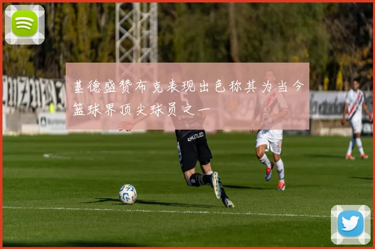 基德盛赞布克表现出色称其为当今篮球界顶尖球员之一
