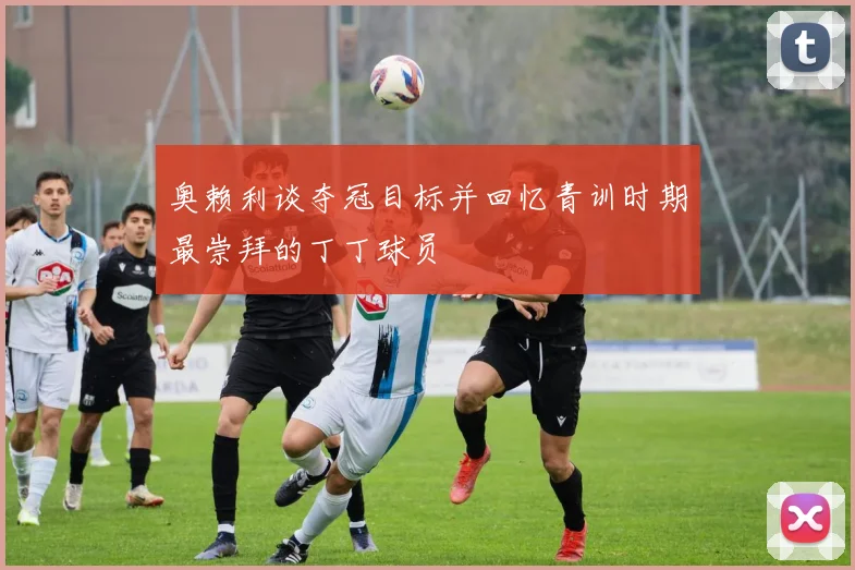 奥赖利谈夺冠目标并回忆青训时期最崇拜的丁丁球员