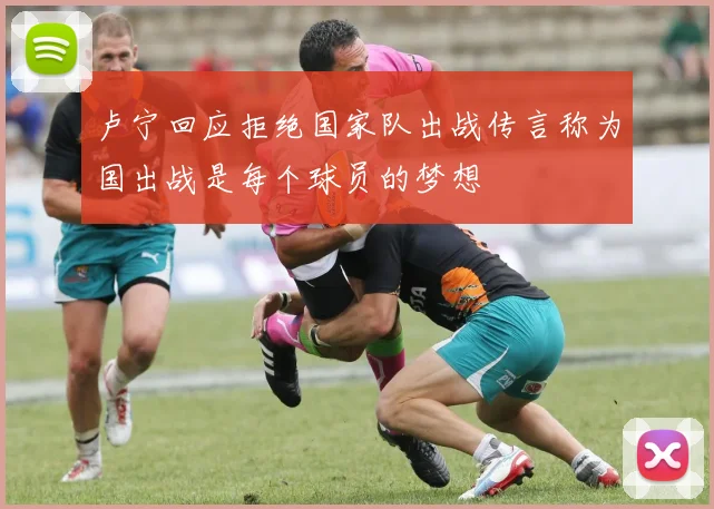 卢宁回应拒绝国家队出战传言称为国出战是每个球员的梦想